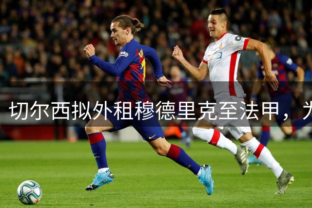 切尔西拟外租穆德里克至法甲，为新赛季重返巅峰储备战力