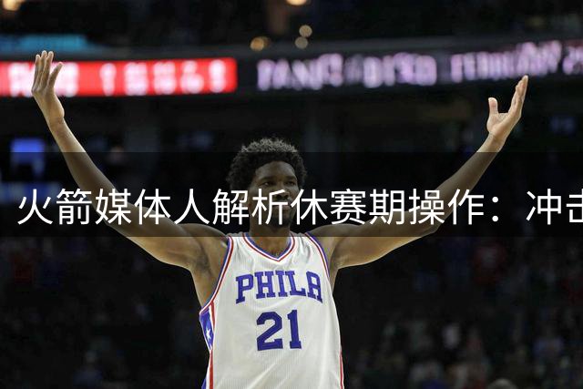 火箭媒体人解析休赛期操作：冲击联盟顶级强队成下赛季最低目标